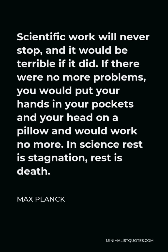 Max Planck Quote - Scientific work will never stop, and it would be terrible if it did. If there were no more problems, you would put your hands in your pockets and your head on a pillow and would work no more. In science rest is stagnation, rest is death.