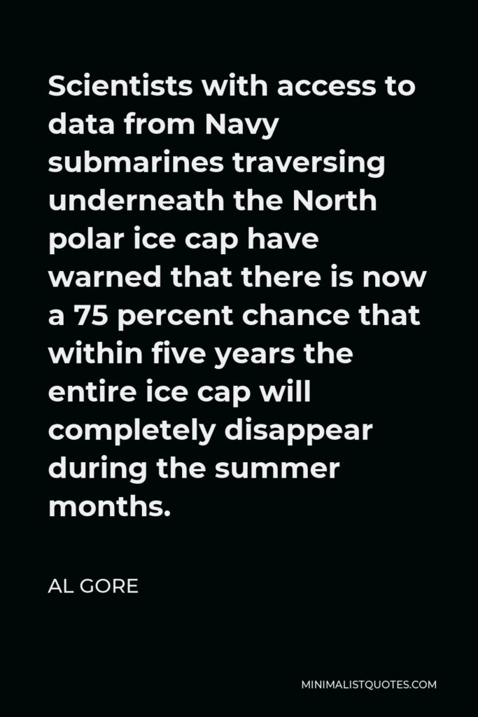 Al Gore Quote - Scientists with access to data from Navy submarines traversing underneath the North polar ice cap have warned that there is now a 75 percent chance that within five years the entire ice cap will completely disappear during the summer months.