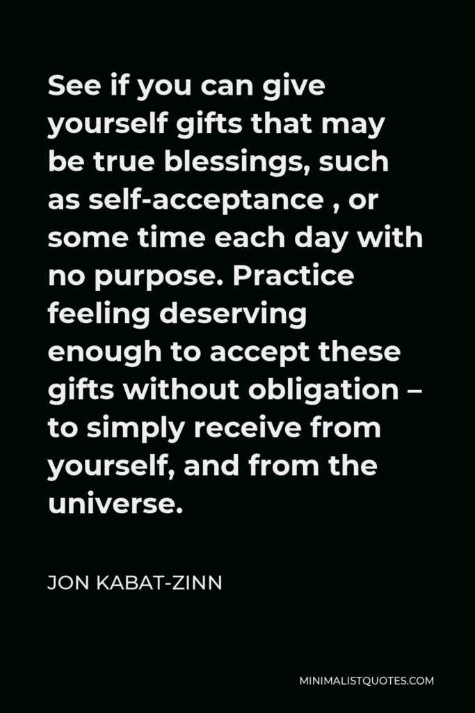 Jon Kabat-Zinn Quote - See if you can give yourself gifts that may be true blessings, such as self-acceptance , or some time each day with no purpose. Practice feeling deserving enough to accept these gifts without obligation – to simply receive from yourself, and from the universe.
