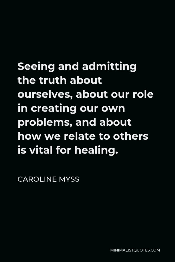 Caroline Myss Quote - Seeing and admitting the truth about ourselves, about our role in creating our own problems, and about how we relate to others is vital for healing.
