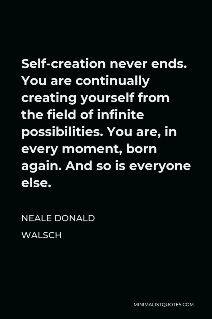 Neale Donald Walsch Quote - Self-creation never ends. You are continually creating yourself from the field of infinite possibilities. You are, in every moment, born again. And so is everyone else.