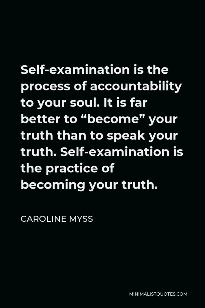 Caroline Myss Quote - Self-examination is the process of accountability to your soul. It is far better to “become” your truth than to speak your truth. Self-examination is the practice of becoming your truth.