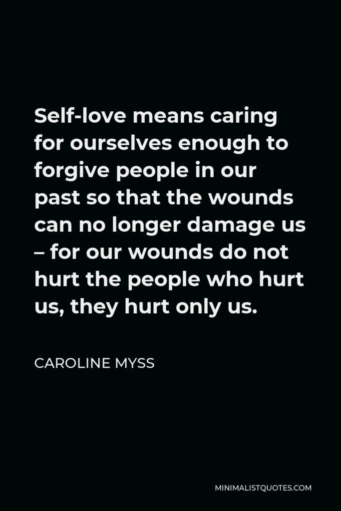 Caroline Myss Quote - Self-love means caring for ourselves enough to forgive people in our past so that the wounds can no longer damage us – for our wounds do not hurt the people who hurt us, they hurt only us.