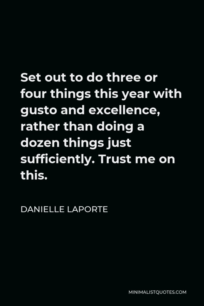 Danielle LaPorte Quote - Set out to do three or four things this year with gusto and excellence, rather than doing a dozen things just sufficiently. Trust me on this.