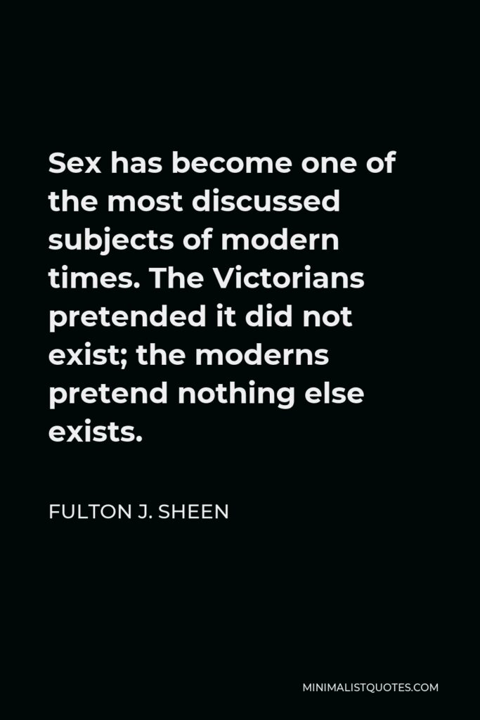 Fulton J. Sheen Quote - Sex has become one of the most discussed subjects of modern times. The Victorians pretended it did not exist; the moderns pretend nothing else exists.