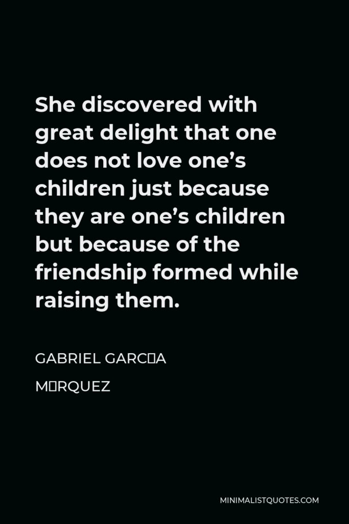 Gabriel García Márquez Quote - She discovered with great delight that one does not love one’s children just because they are one’s children but because of the friendship formed while raising them.