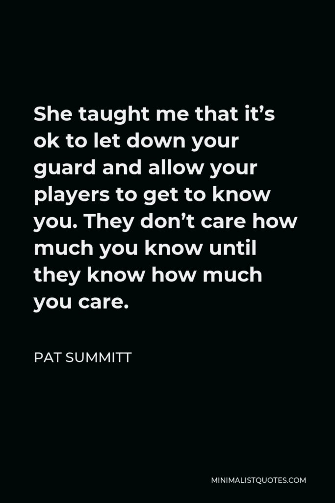 Pat Summitt Quote - She taught me that it’s ok to let down your guard and allow your players to get to know you. They don’t care how much you know until they know how much you care.