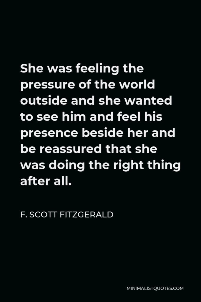 F. Scott Fitzgerald Quote - She was feeling the pressure of the world outside and she wanted to see him and feel his presence beside her and be reassured that she was doing the right thing after all.