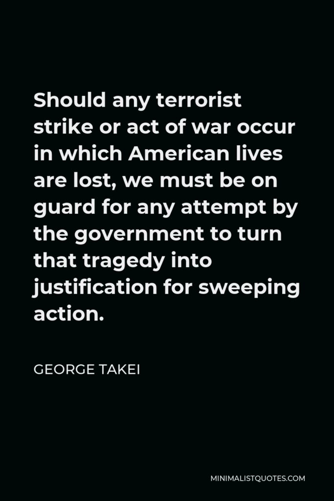 George Takei Quote - Should any terrorist strike or act of war occur in which American lives are lost, we must be on guard for any attempt by the government to turn that tragedy into justification for sweeping action.