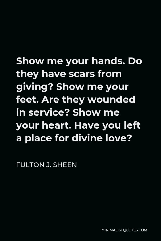 Fulton J. Sheen Quote - Show me your hands. Do they have scars from giving? Show me your feet. Are they wounded in service? Show me your heart. Have you left a place for divine love?