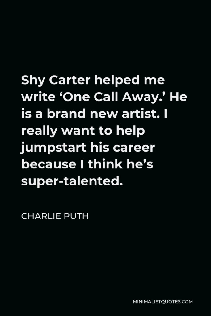 Charlie Puth Quote - Shy Carter helped me write ‘One Call Away.’ He is a brand new artist. I really want to help jumpstart his career because I think he’s super-talented.