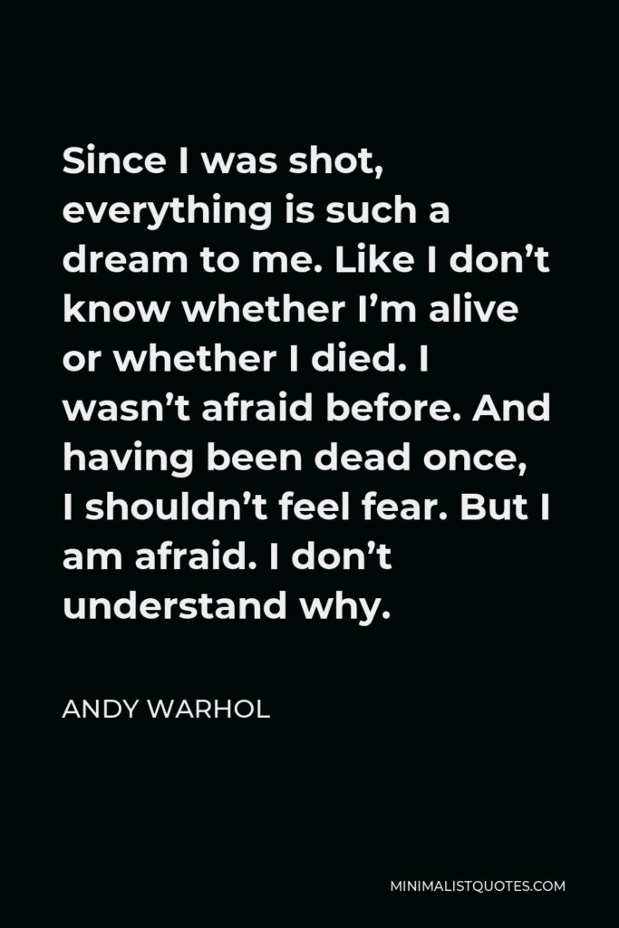 Andy Warhol Quote - Since I was shot, everything is such a dream to me. Like I don’t know whether I’m alive or whether I died. I wasn’t afraid before. And having been dead once, I shouldn’t feel fear. But I am afraid. I don’t understand why.