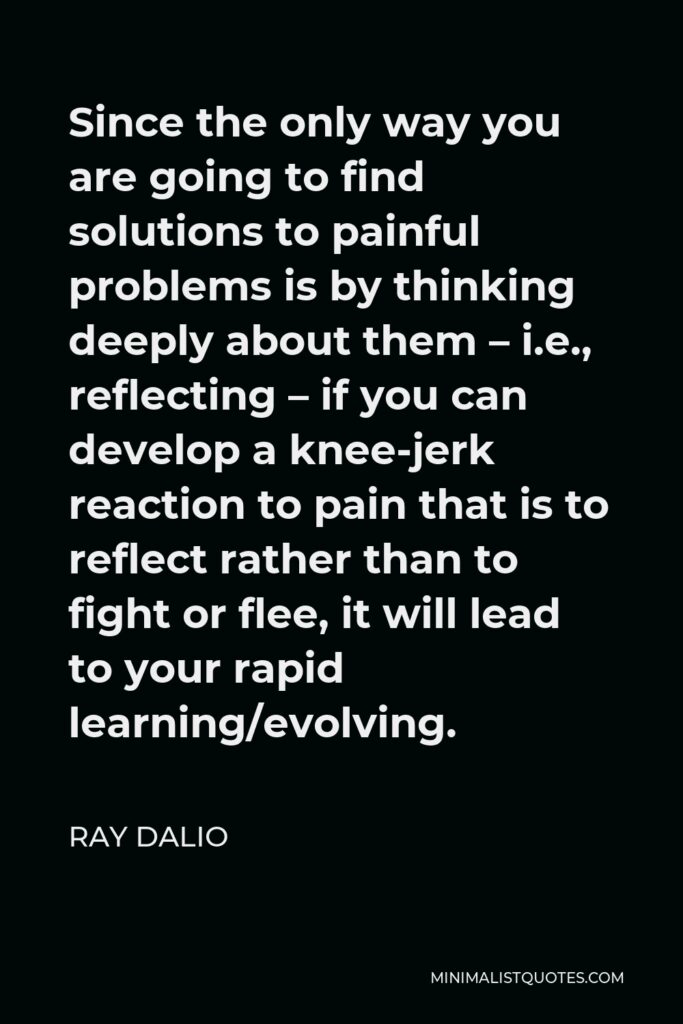 Ray Dalio Quote - Since the only way you are going to find solutions to painful problems is by thinking deeply about them – i.e., reflecting – if you can develop a knee-jerk reaction to pain that is to reflect rather than to fight or flee, it will lead to your rapid learning/evolving.