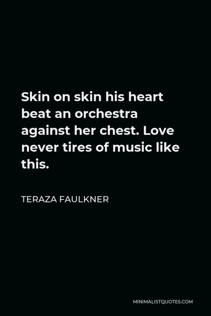 Teraza Faulkner Quote - Skin on skin his heart beat an orchestra against her chest. Love never tires of music like this.