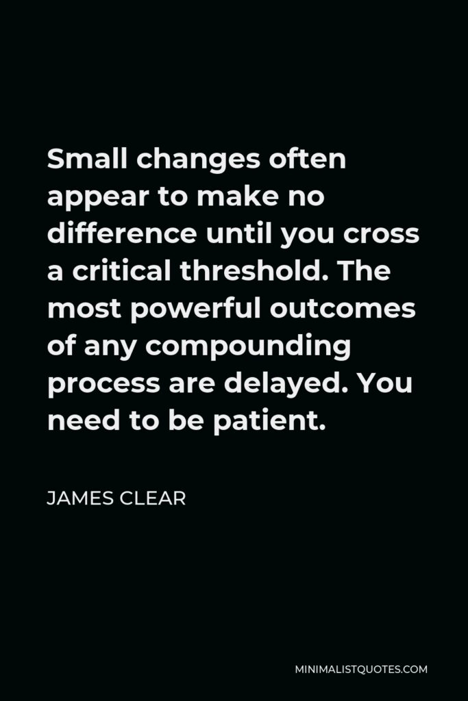 James Clear Quote - Small changes often appear to make no difference until you cross a critical threshold. The most powerful outcomes of any compounding process are delayed. You need to be patient.