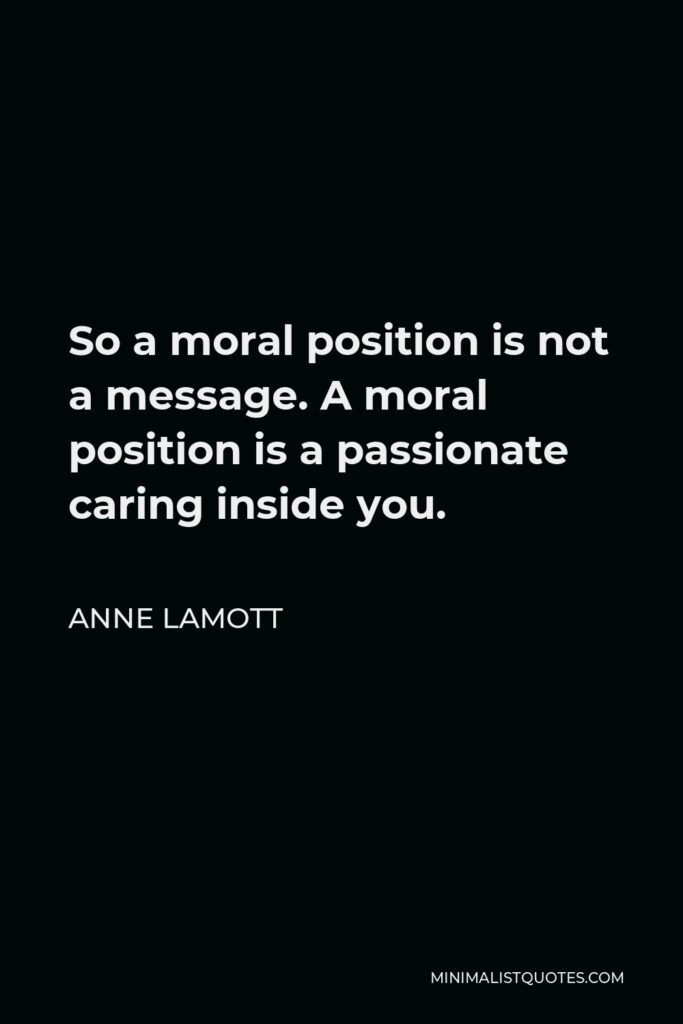 Anne Lamott Quote - So a moral position is not a message. A moral position is a passionate caring inside you.
