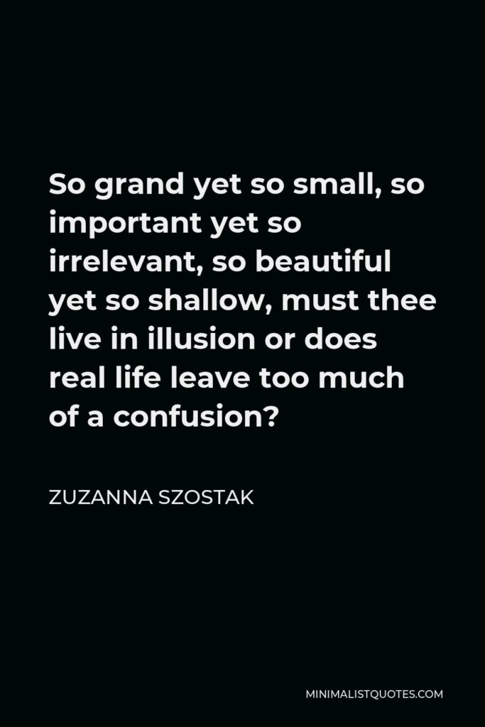 Zuzanna Szostak Quote - So grand yet so small, so important yet so irrelevant, so beautiful yet so shallow, must thee live in illusion or does real life leave too much of a confusion?