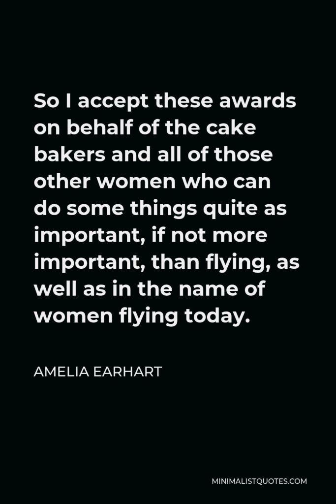 Amelia Earhart Quote - So I accept these awards on behalf of the cake bakers and all of those other women who can do some things quite as important, if not more important, than flying, as well as in the name of women flying today.