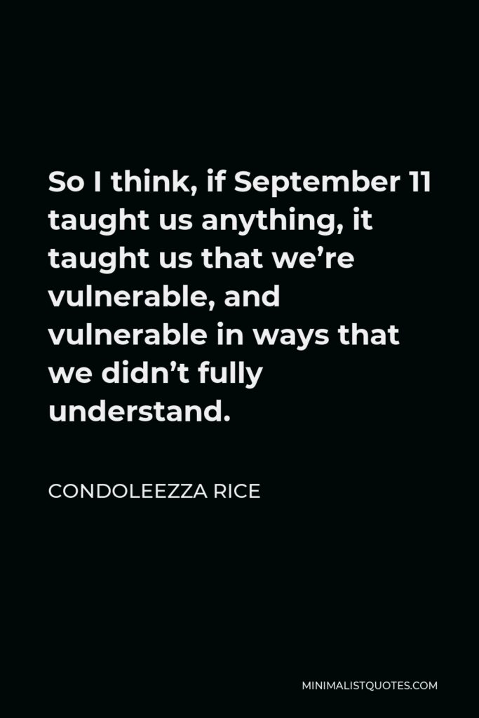 Condoleezza Rice Quote - So I think, if September 11 taught us anything, it taught us that we’re vulnerable, and vulnerable in ways that we didn’t fully understand.
