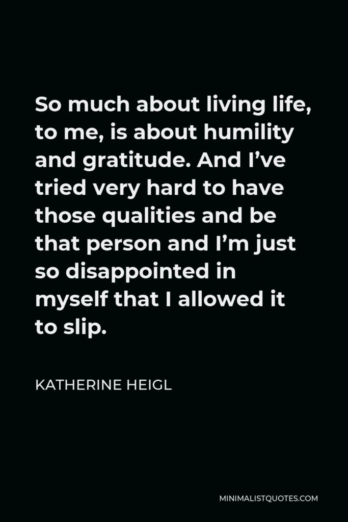 Katherine Heigl Quote - So much about living life, to me, is about humility and gratitude. And I’ve tried very hard to have those qualities and be that person and I’m just so disappointed in myself that I allowed it to slip.