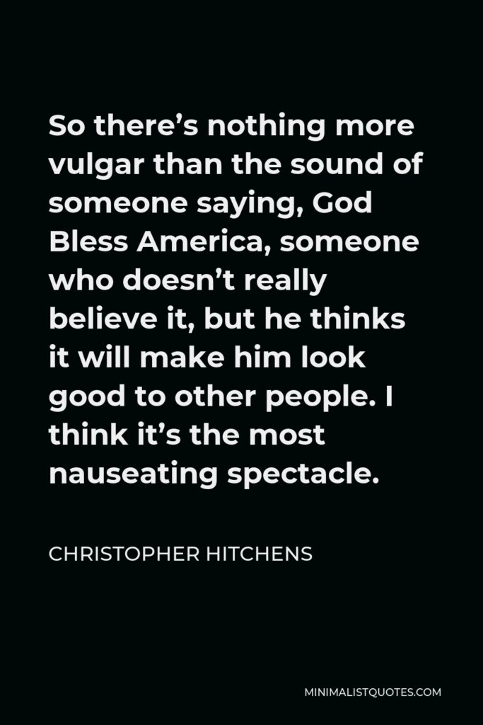 Christopher Hitchens Quote - So there’s nothing more vulgar than the sound of someone saying, God Bless America, someone who doesn’t really believe it, but he thinks it will make him look good to other people. I think it’s the most nauseating spectacle.