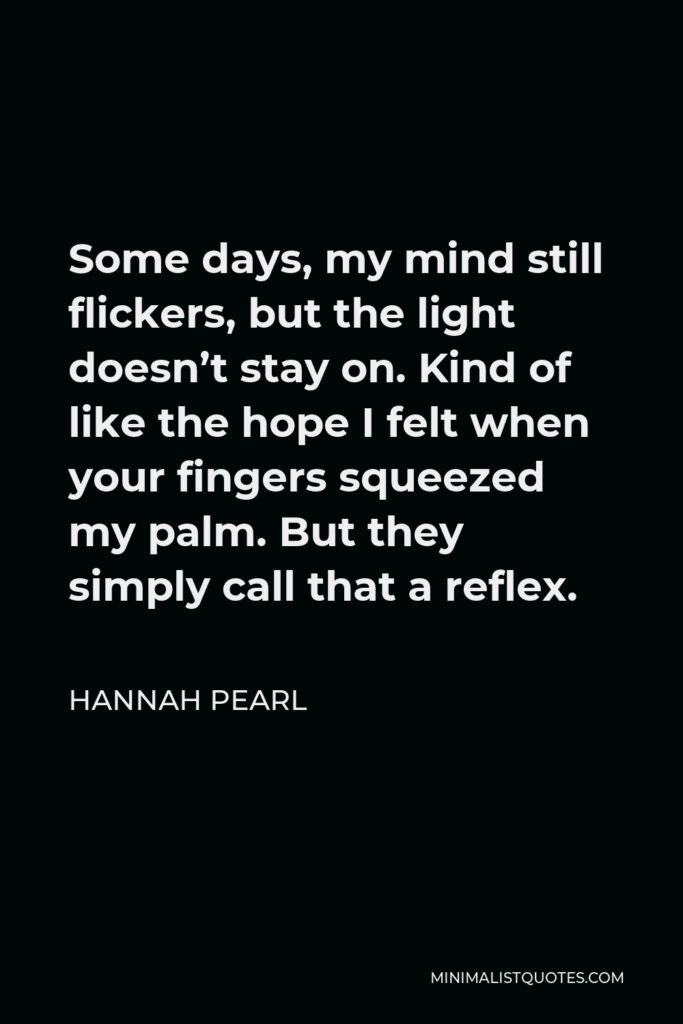 Hannah Pearl Quote - Some days, my mind still flickers, but the light doesn’t stay on. Kind of like the hope I felt when your fingers squeezed my palm. But they simply call that a reflex.