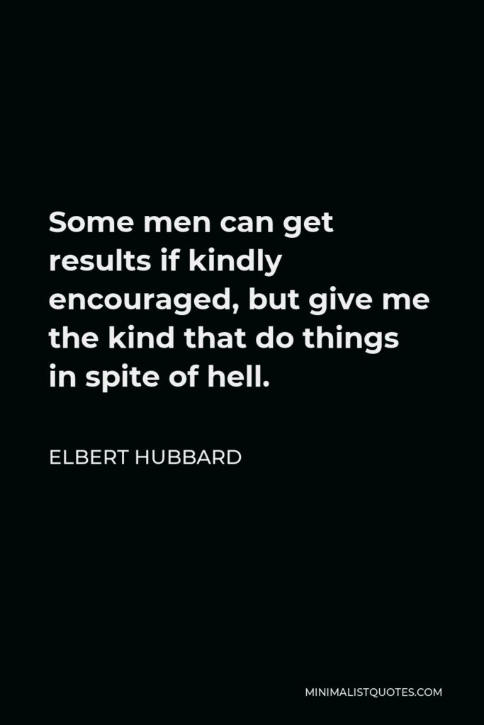 Elbert Hubbard Quote - Some men can get results if kindly encouraged, but give me the kind that do things in spite of hell.