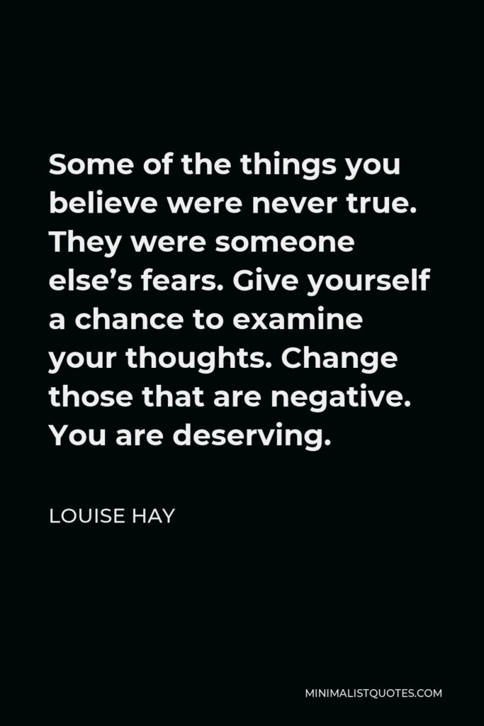 Louise Hay Quote - Some of the things you believe were never true. They were someone else’s fears. Give yourself a chance to examine your thoughts. Change those that are negative. You are deserving.