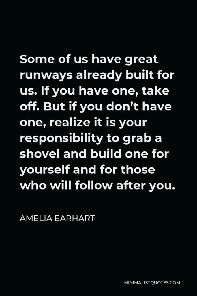 Amelia Earhart Quote - Some of us have great runways already built for us. If you have one, take off. But if you don’t have one, realize it is your responsibility to grab a shovel and build one for yourself and for those who will follow after you.