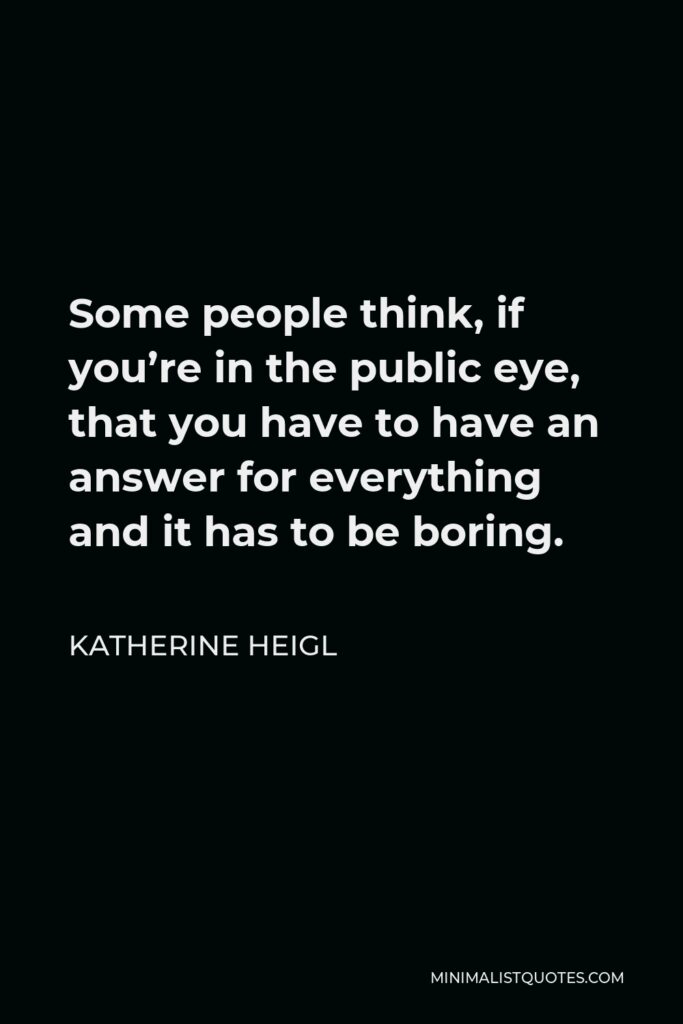 Katherine Heigl Quote - Some people think, if you’re in the public eye, that you have to have an answer for everything and it has to be boring.