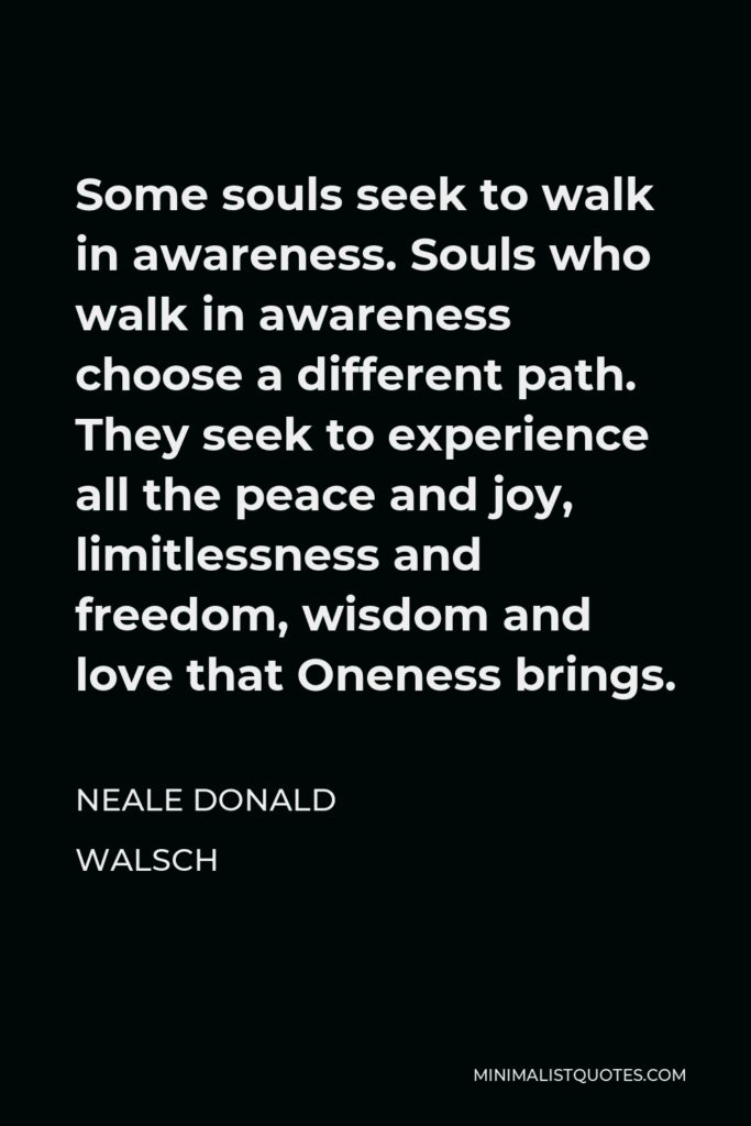 Neale Donald Walsch Quote - Some souls seek to walk in awareness. Souls who walk in awareness choose a different path. They seek to experience all the peace and joy, limitlessness and freedom, wisdom and love that Oneness brings.