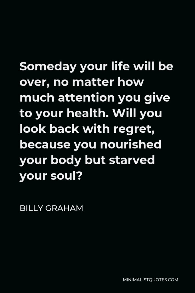 Billy Graham Quote - Someday your life will be over, no matter how much attention you give to your health. Will you look back with regret, because you nourished your body but starved your soul?
