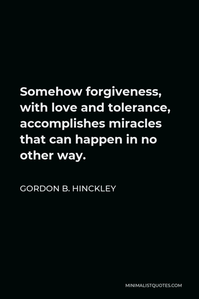 Gordon B. Hinckley Quote - Somehow forgiveness, with love and tolerance, accomplishes miracles that can happen in no other way.