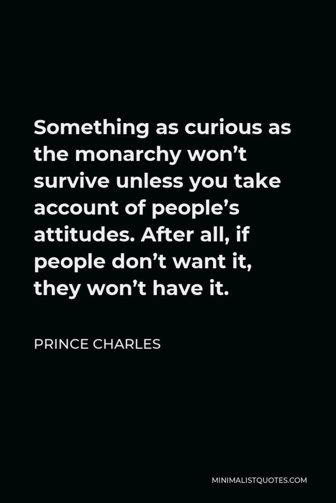Prince Charles Quote - Something as curious as the monarchy won’t survive unless you take account of people’s attitudes. After all, if people don’t want it, they won’t have it.