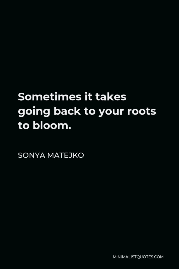 Sonya Matejko Quote - Sometimes it takes going back to your roots to bloom.