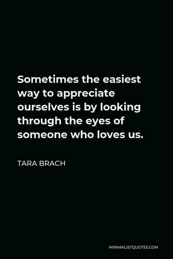 Tara Brach Quote - Sometimes the easiest way to appreciate ourselves is by looking through the eyes of someone who loves us.