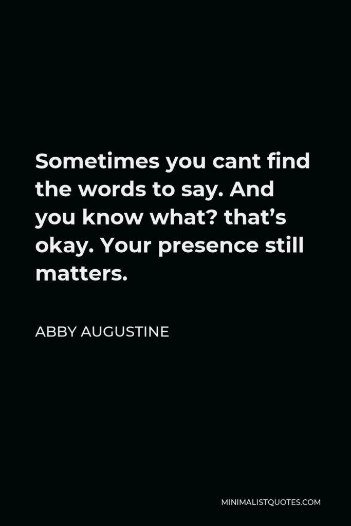 Abby Augustine Quote - Sometimes you cant find the words to say. And you know what? that’s okay. Your presence still matters.