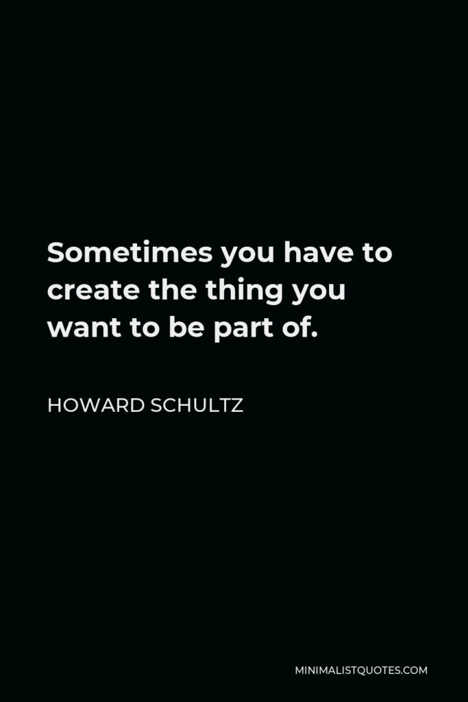 Howard Schultz Quote - Sometimes you have to create the thing you want to be part of.
