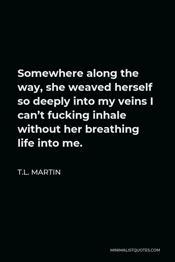 T.L. Martin Quote - Somewhere along the way, she weaved herself so deeply into my veins I can’t fucking inhale without her breathing life into me.