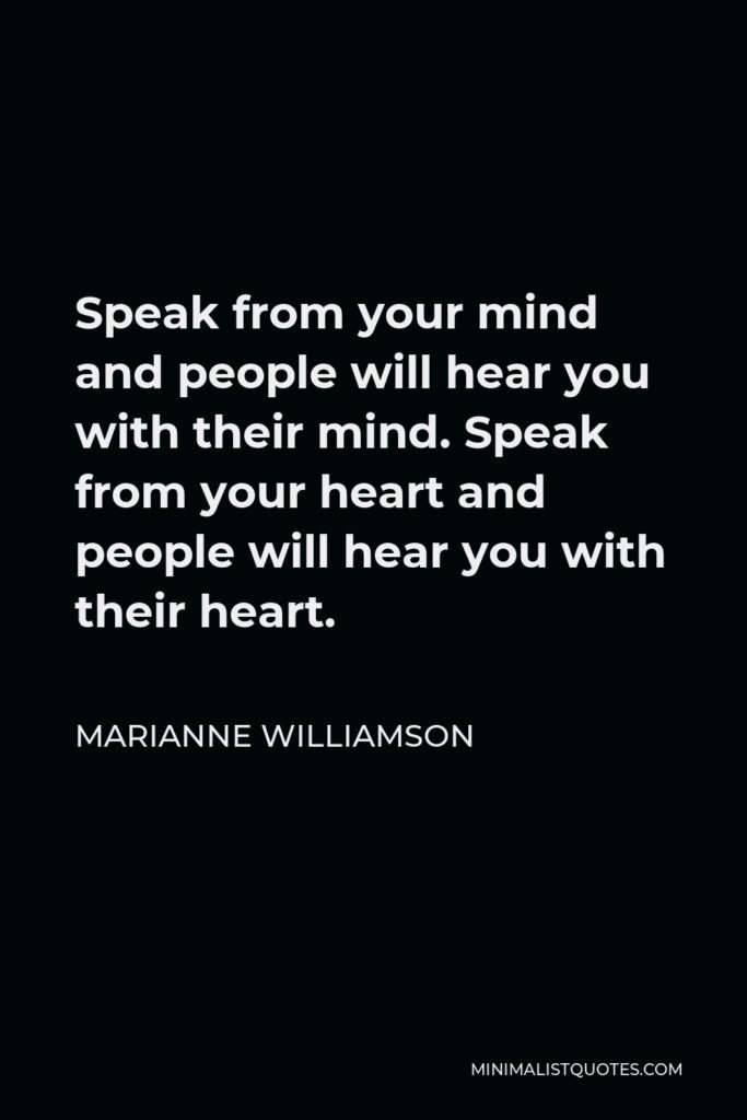 Marianne Williamson Quote - Speak from your mind and people will hear you with their mind. Speak from your heart and people will hear you with their heart.