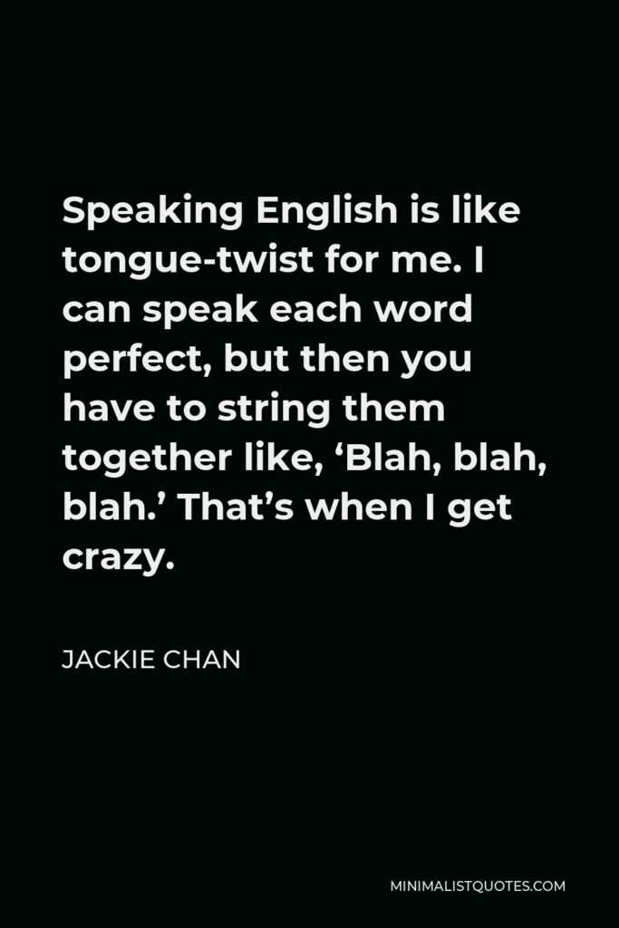 Jackie Chan Quote - Speaking English is like tongue-twist for me. I can speak each word perfect, but then you have to string them together like, ‘Blah, blah, blah.’ That’s when I get crazy.