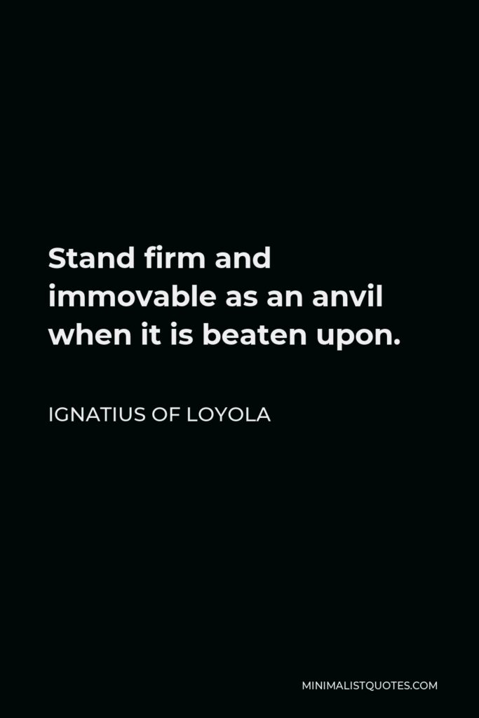 Ignatius of Loyola Quote - Stand firm and immovable as an anvil when it is beaten upon.