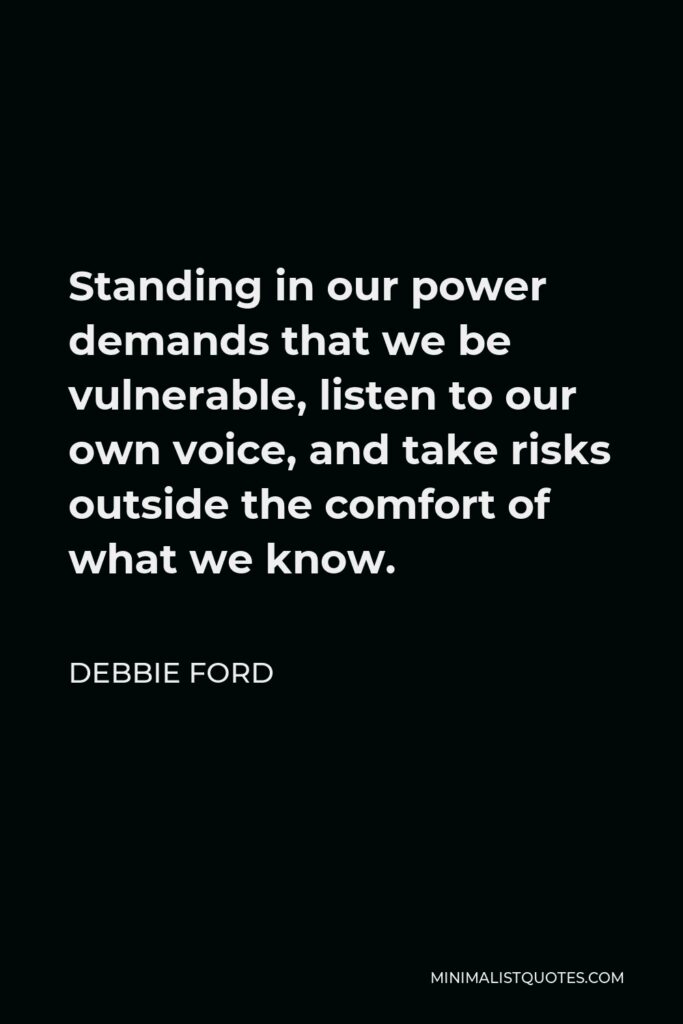 Debbie Ford Quote - Standing in our power demands that we be vulnerable, listen to our own voice, and take risks outside the comfort of what we know.