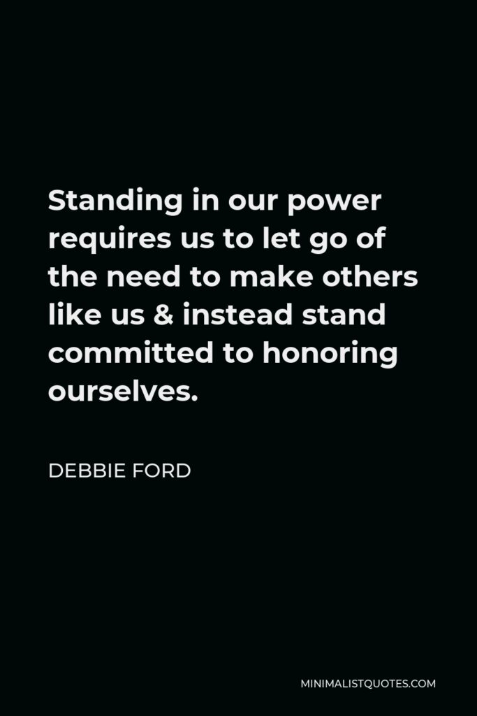 Debbie Ford Quote - Standing in our power requires us to let go of the need to make others like us & instead stand committed to honoring ourselves.