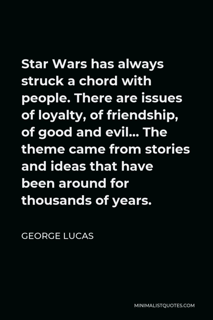 George Lucas Quote - Star Wars has always struck a chord with people. There are issues of loyalty, of friendship, of good and evil… The theme came from stories and ideas that have been around for thousands of years.