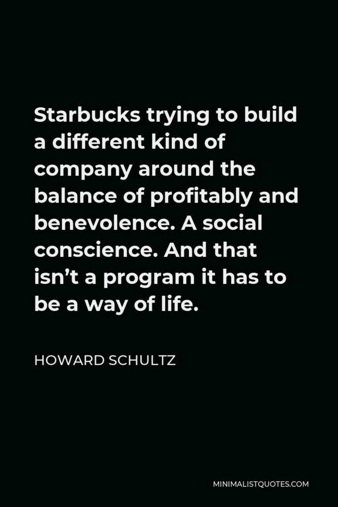Howard Schultz Quote - Starbucks trying to build a different kind of company around the balance of profitably and benevolence. A social conscience. And that isn’t a program it has to be a way of life.