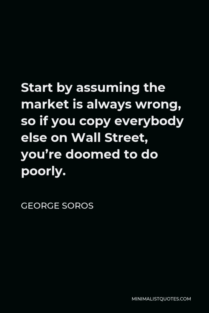 George Soros Quote - Start by assuming the market is always wrong, so if you copy everybody else on Wall Street, you’re doomed to do poorly.