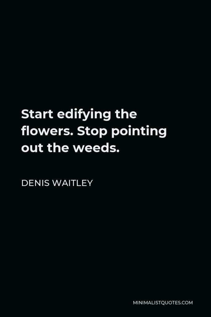 Denis Waitley Quote - Start edifying the flowers. Stop pointing out the weeds.