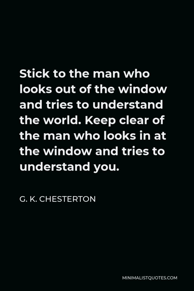 G. K. Chesterton Quote - Stick to the man who looks out of the window and tries to understand the world. Keep clear of the man who looks in at the window and tries to understand you.