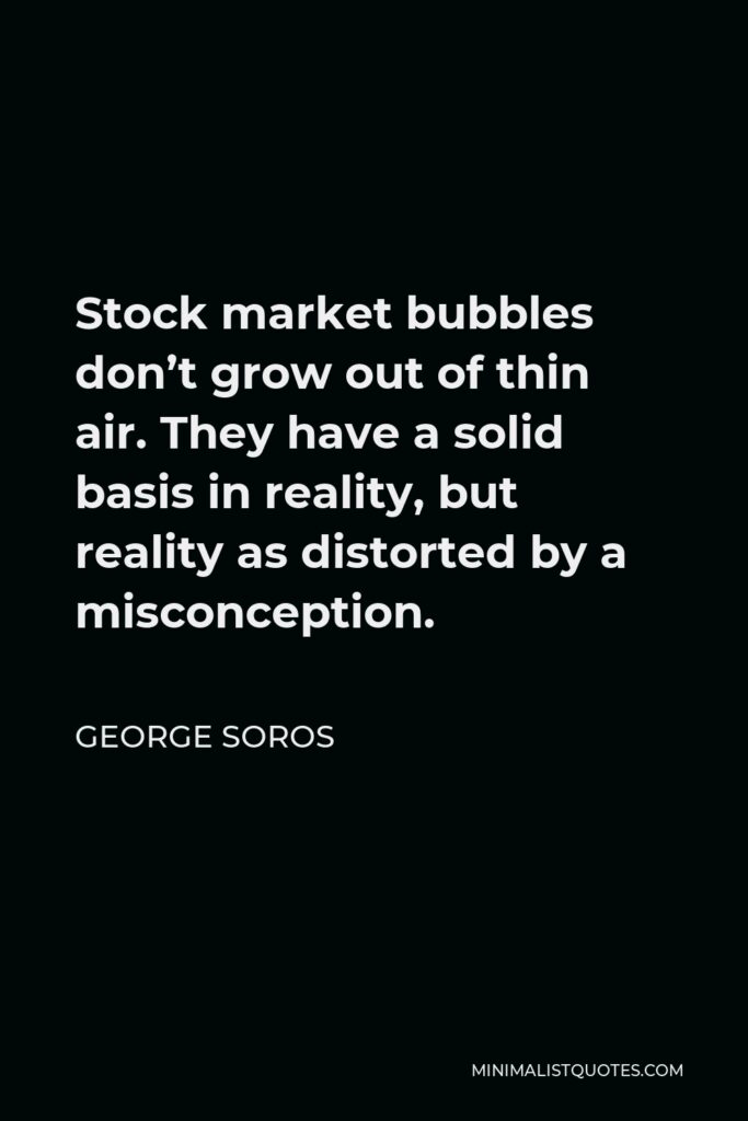 George Soros Quote - Stock market bubbles don’t grow out of thin air. They have a solid basis in reality, but reality as distorted by a misconception.
